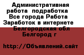 Административная работа (подработка) - Все города Работа » Заработок в интернете   . Белгородская обл.,Белгород г.